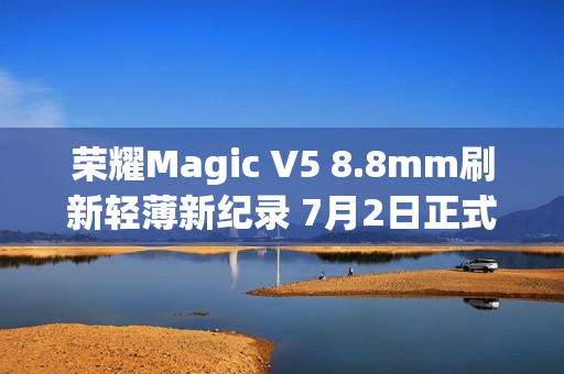 荣耀Magic V5 8.8mm刷新轻薄新纪录 7月2日正式发布