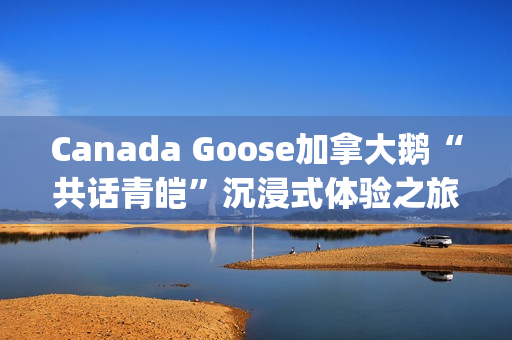 Canada Goose加拿大鹅“共话青皑”沉浸式体验之旅(canada goose加拿大鹅24新款)