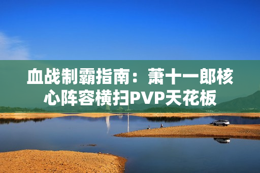 血战制霸指南：萧十一郎核心阵容横扫PVP天花板