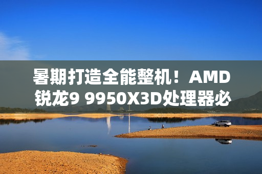暑期打造全能整机！AMD 锐龙9 9950X3D处理器必备