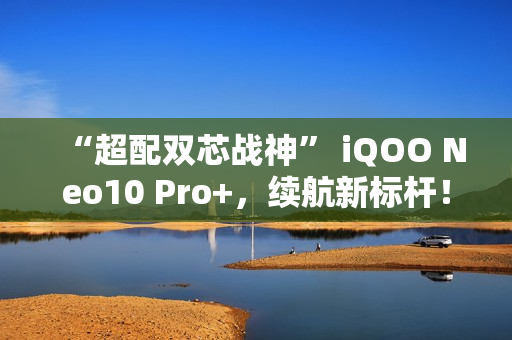 “超配双芯战神” iQOO Neo10 Pro+，续航新标杆！