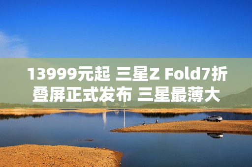 13999元起 三星Z Fold7折叠屏正式发布 三星最薄大折叠！