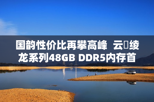 国韵性价比再攀高峰  云彣绫龙系列48GB DDR5内存首测