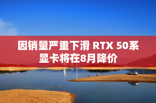因销量严重下滑 RTX 50系显卡将在8月降价