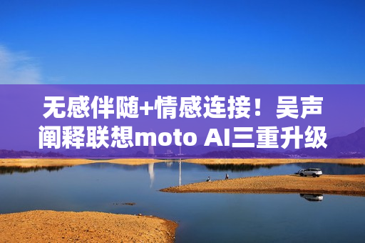 无感伴随+情感连接！吴声阐释联想moto AI三重升级体验