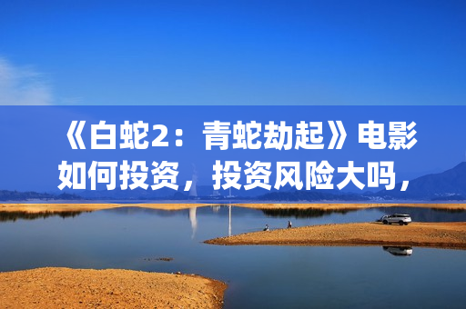 《白蛇2：青蛇劫起》电影如何投资，投资风险大吗，成本多少？(白蛇2:青蛇剧情)