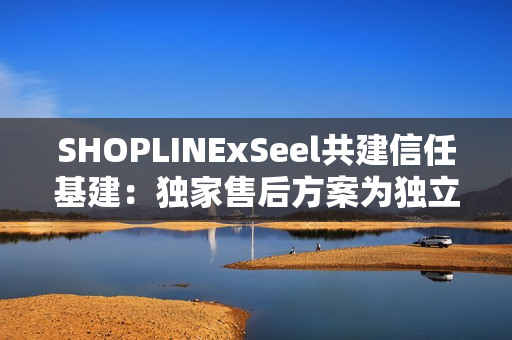 SHOPLINExSeel共建信任基建：独家售后方案为独立站商家提供保障