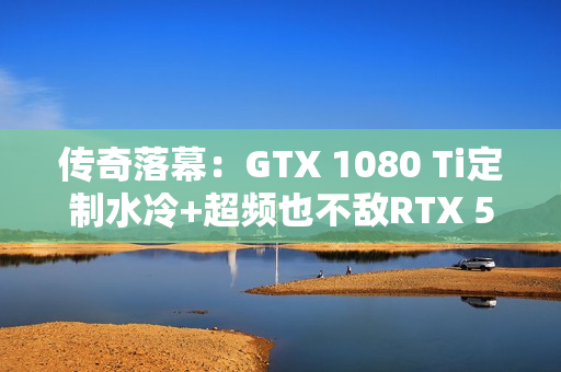 传奇落幕：GTX 1080 Ti定制水冷+超频也不敌RTX 5050！
