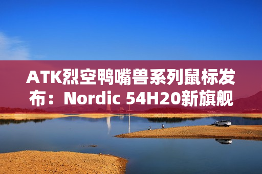ATK烈空鸭嘴兽系列鼠标发布：Nordic 54H20新旗舰主控 首发499元