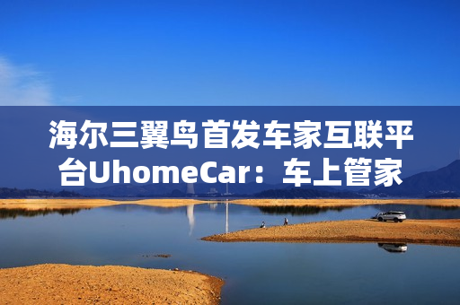 海尔三翼鸟首发车家互联平台UhomeCar：车上管家家中控车