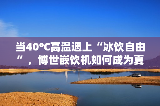 当40℃高温遇上“冰饮自由”，博世嵌饮机如何成为夏日救星？