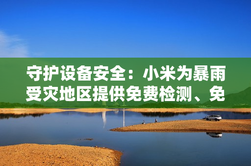 守护设备安全：小米为暴雨受灾地区提供免费检测、免费维修服务