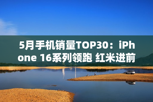 5月手机销量TOP30：iPhone 16系列领跑 红米进前四