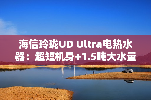 海信玲珑UD Ultra电热水器：超短机身+1.5吨大水量  小户型浴室扩容秘籍