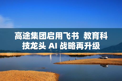 高途集团启用飞书  教育科技龙头 AI 战略再升级