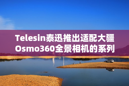 Telesin泰迅推出适配大疆Osmo360全景相机的系列配件