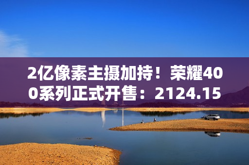 2亿像素主摄加持！荣耀400系列正式开售：2124.15元起冠绝同档
