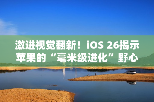 激进视觉翻新！iOS 26揭示苹果的“毫米级进化”野心