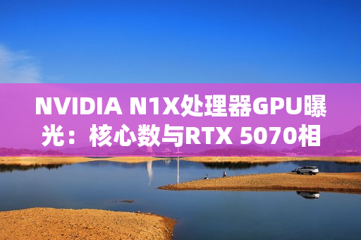 NVIDIA N1X处理器GPU曝光：核心数与RTX 5070相同