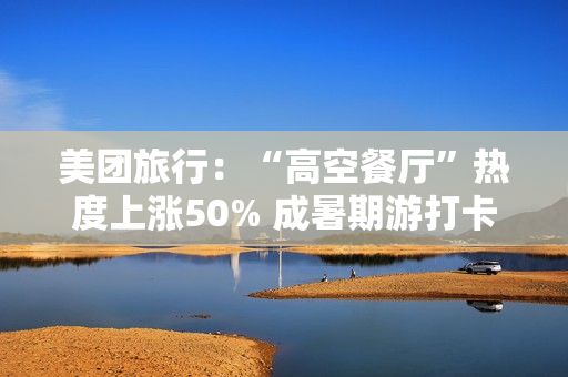 美团旅行：“高空餐厅”热度上涨50% 成暑期游打卡新地标