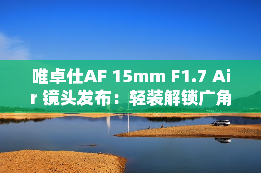 唯卓仕AF 15mm F1.7 Air 镜头发布：轻装解锁广角创作自由