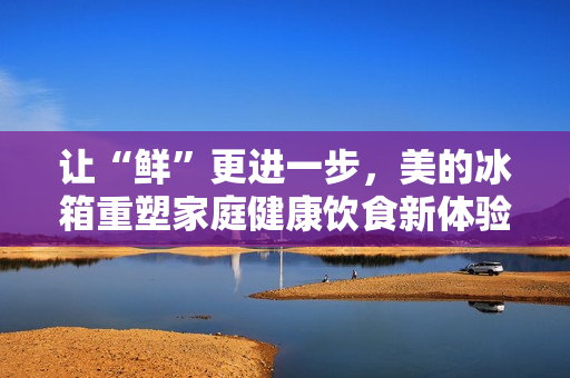 让“鲜”更进一步，美的冰箱重塑家庭健康饮食新体验