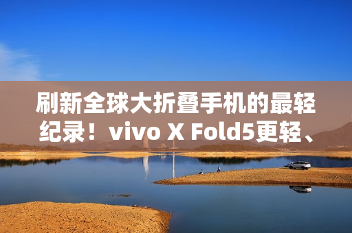 刷新全球大折叠手机的最轻纪录！vivo X Fold5更轻、更薄、更强！