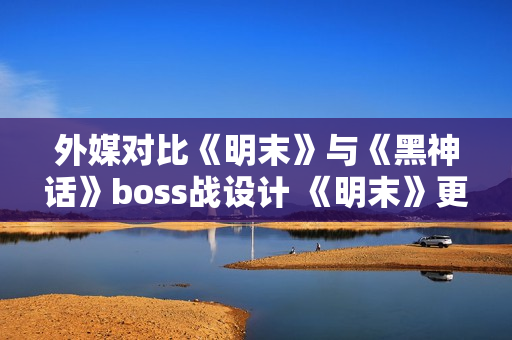 外媒对比《明末》与《黑神话》boss战设计 《明末》更胜一筹