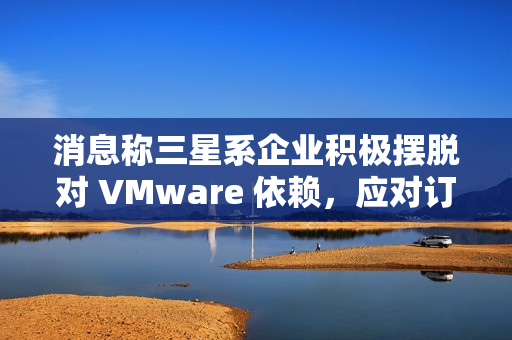 消息称三星系企业积极摆脱对 VMware 依赖，应对订阅价格飙升