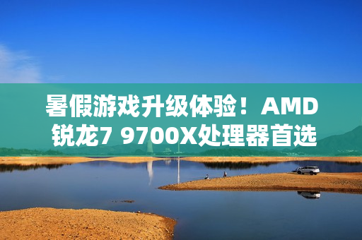 暑假游戏升级体验！AMD 锐龙7 9700X处理器首选