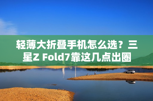 轻薄大折叠手机怎么选？三星Z Fold7靠这几点出圈