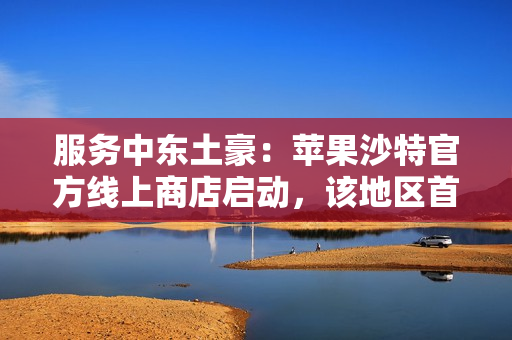 服务中东土豪：苹果沙特官方线上商店启动，该地区首家零售店明年开业