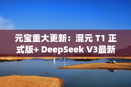 元宝重大更新：混元 T1 正式版+ DeepSeek V3最新版，一次给足