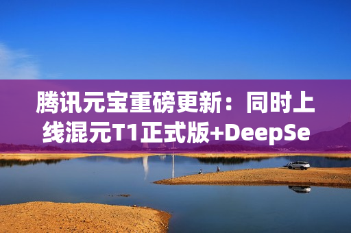 腾讯元宝重磅更新：同时上线混元T1正式版+DeepSeek V3最新版