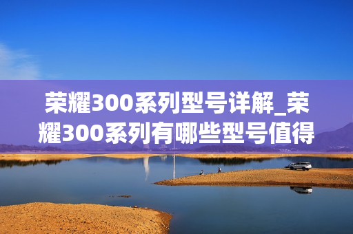 荣耀300系列型号详解_荣耀300系列有哪些型号值得入手