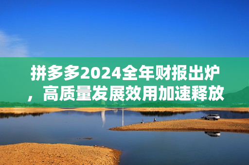 拼多多2024全年财报出炉，高质量发展效用加速释放，新质供给助推产业转型升级