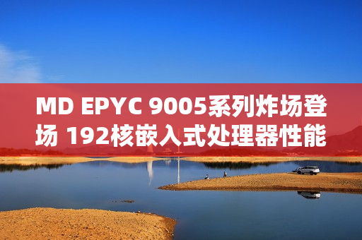 MD EPYC 9005系列炸场登场 192核嵌入式处理器性能猛兽来袭