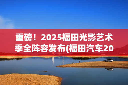 重磅！2025福田光影艺术季全阵容发布(福田汽车2025年战略目标)