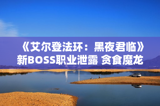 《艾尔登法环：黑夜君临》新BOSS职业泄露 贪食魔龙回归