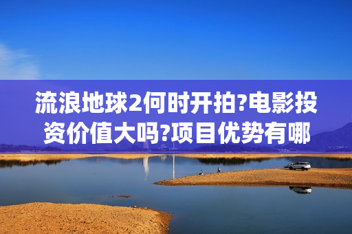 流浪地球2何时开拍?电影投资价值大吗?项目优势有哪些?(流浪地球2会讲什么)