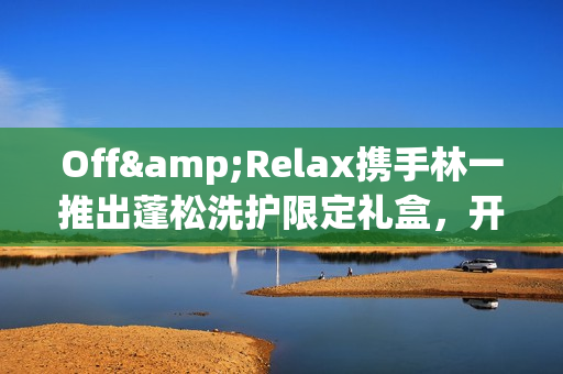 Off&Relax携手林一推出蓬松洗护限定礼盒，开启“零压”新篇章(林一见面会视频)