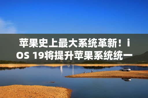 苹果史上最大系统革新！iOS 19将提升苹果系统统一性
