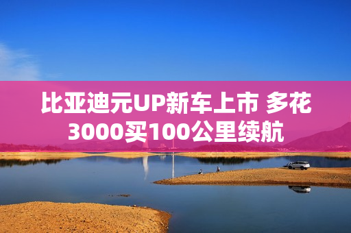 比亚迪元UP新车上市 多花3000买100公里续航