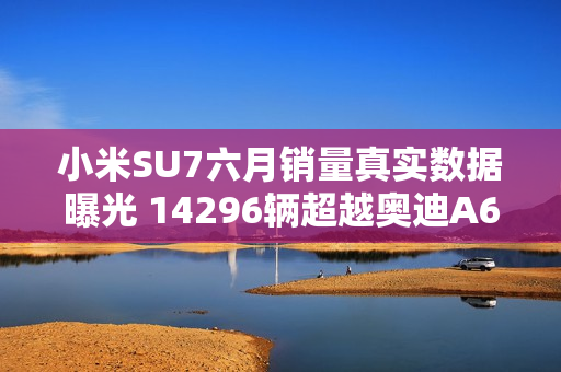 小米SU7六月销量真实数据曝光 14296辆超越奥迪A6L