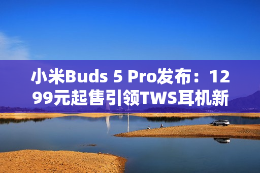 小米Buds 5 Pro发布：1299元起售引领TWS耳机新潮流