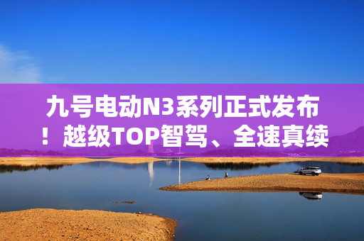 九号电动N3系列正式发布！越级TOP智驾、全速真续航、ALC全境光幕