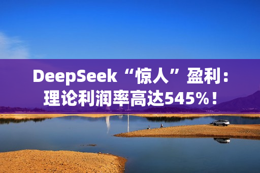 DeepSeek“惊人”盈利：理论利润率高达545%！