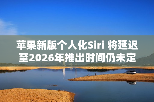苹果新版个人化Siri 将延迟至2026年推出时间仍未定