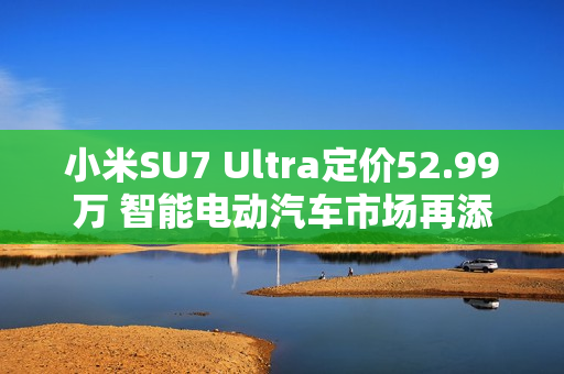 小米SU7 Ultra定价52.99万 智能电动汽车市场再添新豪强
