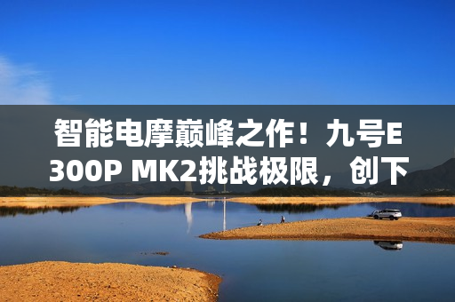 智能电摩巅峰之作！九号E300P MK2挑战极限，创下量产电摩最快圈速
